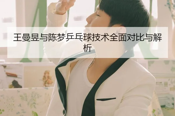 王曼昱与陈梦乒乓球技术全面对比与解析